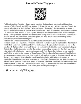 Law with Tort of Negligence
Problem Questions Question 1 Based on the question, the issue in the question is will there be a
contract of sale of goods act 1895(SA) under s 1? Hence, the law is s 1 where a contract of goods is a
contract whereby the seller transfers or agrees to transfer the property the goods to the buyer for a
money consideration based on the case Toby Construction Products Pty Ltd v Computer Bar Sales Pty
Ltd. The application is under s1 sale of goods act there is a contract form between me and Mandela
where I have agreement, intention and consideration to buy the armchair from Mandela, thus contract
is form. Besides that, armchair is considered goods and there is consideration of money where I ...
Show more content on Helpwriting.net ...
Furthermore, I purchase the armchair under trade and commerce whereby under mutual
communication, and I negotiated 30minutes orally with Mandela (salesperson) to sell me the armchair
with $1500. Moreover, Mandela conduct was misleading or deceptive where he stated he sits on the
armchair all the time where he actually doesn t sit on it and the fact that the chair was actually fragile.
Refer to Taco Bell to determine whether the conduct is misleading or deceptive that there are certain
criteria to justify whether they are mislead or deceived. First, the conduct is based on me which is
justified the targeted by the conduct of the defendant. The time I was in Tyson s shop, Mandela forms
an erroneous conclusion to me, that the armchair is safe and can be used as furniture where it was not
the fact. Hence, proves the conduct by Mandela skilled of being misleading or deceptive. In
conclusion, Mandela has breach the 3 elements in s 18 of ACL for misleading and deceptive. Question
3 Based on the question, Tyson is the owner of the shop (Principle), Mandela is the store manager and
also salesperson (Agent) and I am the buyer (Third Party). In the question the issue is whether or not
Mandela had authority to sell the chair at that price under Agency scope of
... Get more on HelpWriting.net ...
 