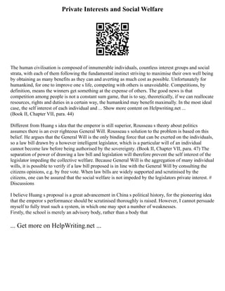 Private Interests and Social Welfare
The human civilisation is composed of innumerable individuals, countless interest groups and social
strata, with each of them following the fundamental instinct striving to maximise their own well being
by obtaining as many benefits as they can and averting as much cost as possible. Unfortunately for
humankind, for one to improve one s life, competing with others is unavoidable. Competitions, by
definition, means the winners get something at the expense of others. The good news is that
competition among people is not a constant sum game, that is to say, theoretically, if we can reallocate
resources, rights and duties in a certain way, the humankind may benefit maximally. In the most ideal
case, the self interest of each individual and ... Show more content on Helpwriting.net ...
(Book II, Chapter VII, para. 44)
Different from Huang s idea that the emperor is still superior, Rousseau s theory about politics
assumes there is an ever righteous General Will. Rousseau s solution to the problem is based on this
belief. He argues that the General Will is the only binding force that can be exerted on the individuals,
so a law bill drawn by a however intelligent legislator, which is a particular will of an individual
cannot become law before being authorised by the sovereignty. (Book II, Chapter VII, para. 47) The
separation of power of drawing a law bill and legislation will therefore prevent the self interest of the
legislator impeding the collective welfare. Because General Will is the aggregation of many individual
wills, it is possible to verify if a law bill proposed is in line with the General Will by consulting the
citizens opinions, e.g. by free vote. When law bills are widely supported and scrutinised by the
citizens, one can be assured that the social welfare is not impeded by the legislators private interest. #
Discussions
I believe Huang s proposal is a great advancement in China s political history, for the pioneering idea
that the emperor s performance should be scrutinised thoroughly is raised. However, I cannot persuade
myself to fully trust such a system, in which one may spot a number of weaknesses.
Firstly, the school is merely an advisory body, rather than a body that
... Get more on HelpWriting.net ...
 