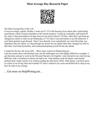 Most Average Day Research Paper
The Most Average Day of My Life
It was an average, regular Tuesday. I woke up at 7:15 to the buzzing of my alarm after a particularly
good dream, which I cannot remember at the current moment. I stood up, unsteadily, and turned off
my alarm. I then proceeded to lie back down in my bed for about 5 10 mins. After that, I got back up,
changed my alarm to wake me up Wednesday at 7:25, then I went downstairs to use the bathroom. I
went back upstairs to get dressed . Once I was dressed, I was reminded by my sister that today was
Superhero Day for school, so I dug through my dresser for my Spider Man shirt, changed my shirt to
that shirt, went back downstairs, and continued preparing myself for the day ahead.
I waited for the bus, the warm chill ... Show more content on Helpwriting.net ...
I got the science done with absolute ease, but the math paper was still slightly difficult to complete. I
got that done and got to work on the Personal Narrative for English. I also listened to my sister having
difficulty with a worksheet on theme she had to do. I had salsbury steak for dinner, and mashed
potatoes that I made, maybe even without reading the directions a little. After dinner, I sat back down
in a chair in our living room and watched TV, then I walked to my room and drifted off to sleep in my
bed. So ends to my average
... Get more on HelpWriting.net ...
 