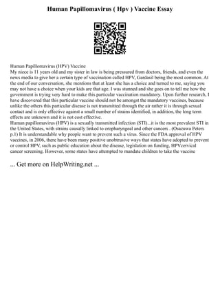 Human Papillomavirus ( Hpv ) Vaccine Essay
Human Papillomavirus (HPV) Vaccine
My niece is 11 years old and my sister in law is being pressured from doctors, friends, and even the
news media to give her a certain type of vaccination called HPV, Gardasil being the most common. At
the end of our conversation, she mentions that at least she has a choice and turned to me, saying you
may not have a choice when your kids are that age. I was stunned and she goes on to tell me how the
government is trying very hard to make this particular vaccination mandatory. Upon further research, I
have discovered that this particular vaccine should not be amongst the mandatory vaccines, because
unlike the others this particular disease is not transmitted through the air rather it is through sexual
contact and is only effective against a small number of strains identified, in addition, the long term
effects are unknown and it is not cost effective.
Human papillomavirus (HPV) is a sexually transmitted infection (STI)...it is the most prevalent STI in
the United States, with strains causally linked to oropharyngeal and other cancers . (Osazuwa Peters
p.1) It is understandable why people want to prevent such a virus. Since the FDA approval of HPV
vaccines, in 2006, there have been many positive unobtrusive ways that states have adopted to prevent
or control HPV, such as public education about the disease, legislation on funding, HPVcervical
cancer screening. However, some states have attempted to mandate children to take the vaccine
... Get more on HelpWriting.net ...
 