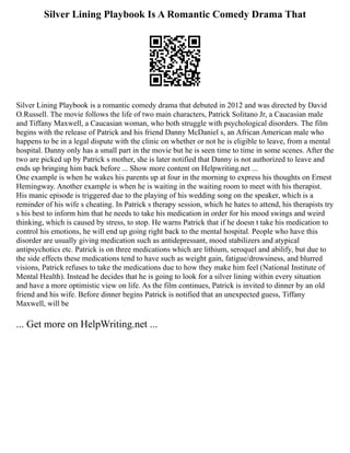 Silver Lining Playbook Is A Romantic Comedy Drama That
Silver Lining Playbook is a romantic comedy drama that debuted in 2012 and was directed by David
O.Russell. The movie follows the life of two main characters, Patrick Solitano Jr, a Caucasian male
and Tiffany Maxwell, a Caucasian woman, who both struggle with psychological disorders. The film
begins with the release of Patrick and his friend Danny McDaniel s, an African American male who
happens to be in a legal dispute with the clinic on whether or not he is eligible to leave, from a mental
hospital. Danny only has a small part in the movie but he is seen time to time in some scenes. After the
two are picked up by Patrick s mother, she is later notified that Danny is not authorized to leave and
ends up bringing him back before ... Show more content on Helpwriting.net ...
One example is when he wakes his parents up at four in the morning to express his thoughts on Ernest
Hemingway. Another example is when he is waiting in the waiting room to meet with his therapist.
His manic episode is triggered due to the playing of his wedding song on the speaker, which is a
reminder of his wife s cheating. In Patrick s therapy session, which he hates to attend, his therapists try
s his best to inform him that he needs to take his medication in order for his mood swings and weird
thinking, which is caused by stress, to stop. He warns Patrick that if he doesn t take his medication to
control his emotions, he will end up going right back to the mental hospital. People who have this
disorder are usually giving medication such as antidepressant, mood stabilizers and atypical
antipsychotics etc. Patrick is on three medications which are lithium, seroquel and abilify, but due to
the side effects these medications tend to have such as weight gain, fatigue/drowsiness, and blurred
visions, Patrick refuses to take the medications due to how they make him feel (National Institute of
Mental Health). Instead he decides that he is going to look for a silver lining within every situation
and have a more optimistic view on life. As the film continues, Patrick is invited to dinner by an old
friend and his wife. Before dinner begins Patrick is notified that an unexpected guess, Tiffany
Maxwell, will be
... Get more on HelpWriting.net ...
 