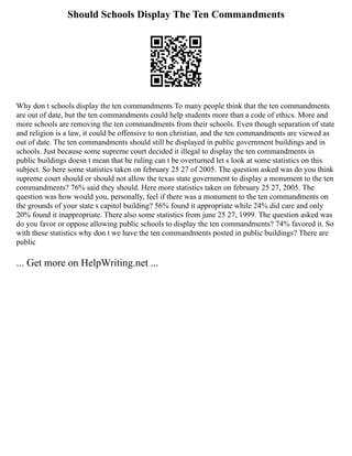 Should Schools Display The Ten Commandments
Why don t schools display the ten commandments To many people think that the ten commandments
are out of date, but the ten commandments could help students more than a code of ethics. More and
more schools are removing the ten commandments from their schools. Even though separation of state
and religion is a law, it could be offensive to non christian, and the ten commandments are viewed as
out of date. The ten commandments should still be displayed in public government buildings and in
schools. Just because some supreme court decided it illegal to display the ten commandments in
public buildings doesn t mean that he ruling can t be overturned let s look at some statistics on this
subject. So here some statistics taken on february 25 27 of 2005. The question asked was do you think
supreme court should or should not allow the texas state government to display a monument to the ten
commandments? 76% said they should. Here more statistics taken on february 25 27, 2005. The
question was how would you, personally, feel if there was a monument to the ten commandments on
the grounds of your state s capitol building? 56% found it appropriate while 24% did care and only
20% found it inappropriate. There also some statistics from june 25 27, 1999. The question asked was
do you favor or oppose allowing public schools to display the ten commandments? 74% favored it. So
with these statistics why don t we have the ten commandments posted in public buildings? There are
public
... Get more on HelpWriting.net ...
 