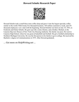 Howard Schultz Research Paper
Howard Schultz took a small three store coffee shop and grew it into the largest specialty coffee
retailer in the world. With twenty five thousand locations, 105 million customers a week, and 191
thousand employees. Let s start with the beginning. Howard Schultz was born on July 19, 1953, to
Frederick and Elaine Schultz. He grew up with a sister, Ronnie, and a brother, Michael, in the
Canarsie Bayview Houses of New York City Housing Authority. His family was poor. He went to
Canarsie High School, where he was great at basketball and football. He got a football scholarship to
Northern Michigan University. He was the first person in his family to go to college. He received his
Bachelor s degree in Communications in 1975. After Howard graduated,
... Get more on HelpWriting.net ...
 