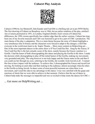 Cabaret Play Analysis
Cabaret (1998) by Joe Masteroff, John Kander and Fred Ebb is a thrilling tale set in pre WWI Berlin.
The first showing of Cabaret on Broadway was in 1966, but an earlier rendition of the play, entitled I
Am a Camera premiered in 1951, in London, England (Smith). Each version of Cabaret has
differences, the 1998 version specifically has a darker edge than the earlier versions. Cabaret has long
been one of my favorite musicals and I felt very honored to get to be a part of CMC s production. The
main theme of the play is adaptation. This is a main theme because the story of Cabaret highlights a
very tumultuous time in history and the characters were forced to adapt to the changes; a skill that
everyone in the world must learn to do. Sopris Theatre ... Show more content on Helpwriting.net ...
One of the most important dances in the entire show is If You Could See Her . Sung by the Emcee, If
You Could See Her is the last comedic scene of the show, mainly because the Emcee s partner is a
Gorilla. I had the honor of both choreographing this dance and playing the Gorilla in the show. I made
the decision while choregraphing to play off the initial humor of the Gorilla, making my movements
very grounded and jerky. The song however is not truly happy and the Emcee states at the end that if
you could see her through my eyes, referring to the Gorilla, she wouldn t look Jewish at all . I wanted
this line to have impact with the audience. To achieve this, I choreographed the Emcee and myself not
moving, fist looking at each other and then looking to the audience, almost accusingly when he refers
to the Gorilla as being Jewish. In dance some of most powerful moments are when there is no
movement, and I used this idea to my advantage in this dance. I was very satisfied with the gasps and
reactions of shock that we were able to achieve in that moment. I believe that the use of dance in
Cabaret help make the messages so impactful and was so excited to help create the dances for CMC s
... Get more on HelpWriting.net ...
 