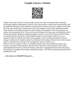 Graphic Literary Criticism
Graphic Novels and Literary Criticism Graphic novels are a form of literature that is becoming
increasingly popular among panels of literary critics deservingly so despite their nonconformity with
the traditional ideology of what should be considered prose worthy of criticism. Graphic novels share
all of the same themes that a traditional novel has but a graphic novel provides additional benefits.
These benefits are including elements like their multiple visual graphics which aid audiences and
readers when reading the novel. These novels have developed over many years and should be used in
educational settings. Modernly enlightened graphic novelists, such as Neil Gaiman and Will Eisner,
are educated persona whom have written popular graphic novels and these authors serve as a
testament which aid with the reasoning of using graphic novels in professional literary criticism
settings. Graphic novels should no longer be considered on the fringe of literature due to their aspects
which over qualify the novel type to be considered for means of literary uses.
Before a critic can qualify if a prose is considered literature they must understand exactly what
literature is because without doing so, than the idea of literature is held at popular belief without
understanding the horizons of the term literature. This topic is appropriate because when discussing
the legitimacy of graphic novels being considered literature, it will fail the uneducated popular belief s
standard due to the
... Get more on HelpWriting.net ...
 
