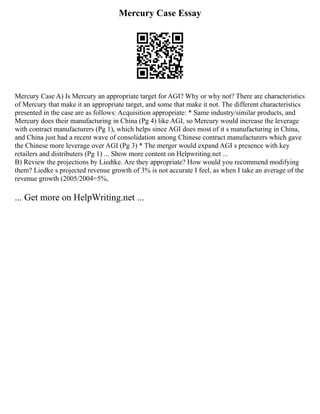 Mercury Case Essay
Mercury Case A) Is Mercury an appropriate target for AGI? Why or why not? There are characteristics
of Mercury that make it an appropriate target, and some that make it not. The different characteristics
presented in the case are as follows: Acquisition appropriate: * Same industry/similar products, and
Mercury does their manufacturing in China (Pg 4) like AGI, so Mercury would increase the leverage
with contract manufacturers (Pg 1), which helps since AGI does most of it s manufacturing in China,
and China just had a recent wave of consolidation among Chinese contract manufacturers which gave
the Chinese more leverage over AGI (Pg 3) * The merger would expand AGI s presence with key
retailers and distributers (Pg 1) ... Show more content on Helpwriting.net ...
B) Review the projections by Liedtke. Are they appropriate? How would you recommend modifying
them? Liedke s projected revenue growth of 3% is not accurate I feel, as when I take an average of the
revenue growth (2005/2004=5%,
... Get more on HelpWriting.net ...
 