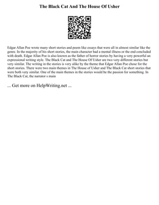 The Black Cat And The House Of Usher
Edgar Allan Poe wrote many short stories and poem like essays that were all in almost similar like the
genre. In the majority of his short stories, the main character had a mental illness or the end concluded
with death. Edgar Allan Poe is also known as the father of horror stories by having a very powerful an
expressional writing style. The Black Cat and The House Of Usher are two very different stories but
very similar. The writing in the stories is very alike by the theme that Edgar Allan Poe chose for the
short stories. There were two main themes in The House of Usher and The Black Cat short stories that
were both very similar. One of the main themes in the stories would be the passion for something. In
The Black Cat, the narrator s main
... Get more on HelpWriting.net ...
 