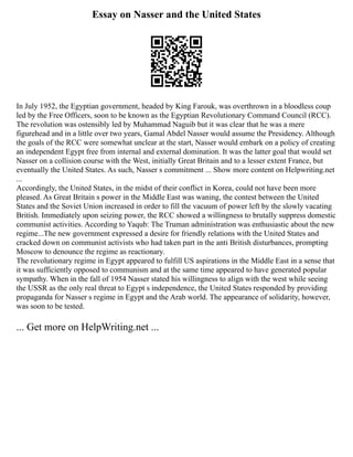 Essay on Nasser and the United States
In July 1952, the Egyptian government, headed by King Farouk, was overthrown in a bloodless coup
led by the Free Officers, soon to be known as the Egyptian Revolutionary Command Council (RCC).
The revolution was ostensibly led by Muhammad Naguib but it was clear that he was a mere
figurehead and in a little over two years, Gamal Abdel Nasser would assume the Presidency. Although
the goals of the RCC were somewhat unclear at the start, Nasser would embark on a policy of creating
an independent Egypt free from internal and external domination. It was the latter goal that would set
Nasser on a collision course with the West, initially Great Britain and to a lesser extent France, but
eventually the United States. As such, Nasser s commitment ... Show more content on Helpwriting.net
...
Accordingly, the United States, in the midst of their conflict in Korea, could not have been more
pleased. As Great Britain s power in the Middle East was waning, the contest between the United
States and the Soviet Union increased in order to fill the vacuum of power left by the slowly vacating
British. Immediately upon seizing power, the RCC showed a willingness to brutally suppress domestic
communist activities. According to Yaqub: The Truman administration was enthusiastic about the new
regime...The new government expressed a desire for friendly relations with the United States and
cracked down on communist activists who had taken part in the anti British disturbances, prompting
Moscow to denounce the regime as reactionary.
The revolutionary regime in Egypt appeared to fulfill US aspirations in the Middle East in a sense that
it was sufficiently opposed to communism and at the same time appeared to have generated popular
sympathy. When in the fall of 1954 Nasser stated his willingness to align with the west while seeing
the USSR as the only real threat to Egypt s independence, the United States responded by providing
propaganda for Nasser s regime in Egypt and the Arab world. The appearance of solidarity, however,
was soon to be tested.
... Get more on HelpWriting.net ...
 