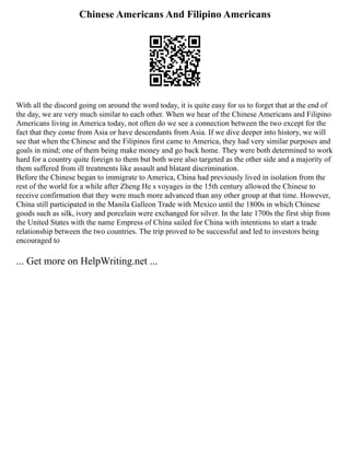Chinese Americans And Filipino Americans
With all the discord going on around the word today, it is quite easy for us to forget that at the end of
the day, we are very much similar to each other. When we hear of the Chinese Americans and Filipino
Americans living in America today, not often do we see a connection between the two except for the
fact that they come from Asia or have descendants from Asia. If we dive deeper into history, we will
see that when the Chinese and the Filipinos first came to America, they had very similar purposes and
goals in mind; one of them being make money and go back home. They were both determined to work
hard for a country quite foreign to them but both were also targeted as the other side and a majority of
them suffered from ill treatments like assault and blatant discrimination.
Before the Chinese began to immigrate to America, China had previously lived in isolation from the
rest of the world for a while after Zheng He s voyages in the 15th century allowed the Chinese to
receive confirmation that they were much more advanced than any other group at that time. However,
China still participated in the Manila Galleon Trade with Mexico until the 1800s in which Chinese
goods such as silk, ivory and porcelain were exchanged for silver. In the late 1700s the first ship from
the United States with the name Empress of China sailed for China with intentions to start a trade
relationship between the two countries. The trip proved to be successful and led to investors being
encouraged to
... Get more on HelpWriting.net ...
 