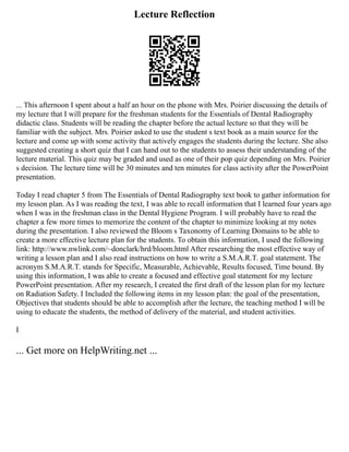 Lecture Reflection
... This afternoon I spent about a half an hour on the phone with Mrs. Poirier discussing the details of
my lecture that I will prepare for the freshman students for the Essentials of Dental Radiography
didactic class. Students will be reading the chapter before the actual lecture so that they will be
familiar with the subject. Mrs. Poirier asked to use the student s text book as a main source for the
lecture and come up with some activity that actively engages the students during the lecture. She also
suggested creating a short quiz that I can hand out to the students to assess their understanding of the
lecture material. This quiz may be graded and used as one of their pop quiz depending on Mrs. Poirier
s decision. The lecture time will be 30 minutes and ten minutes for class activity after the PowerPoint
presentation.
Today I read chapter 5 from The Essentials of Dental Radiography text book to gather information for
my lesson plan. As I was reading the text, I was able to recall information that I learned four years ago
when I was in the freshman class in the Dental Hygiene Program. I will probably have to read the
chapter a few more times to memorize the content of the chapter to minimize looking at my notes
during the presentation. I also reviewed the Bloom s Taxonomy of Learning Domains to be able to
create a more effective lecture plan for the students. To obtain this information, I used the following
link: http://www.nwlink.com/~donclark/hrd/bloom.html After researching the most effective way of
writing a lesson plan and I also read instructions on how to write a S.M.A.R.T. goal statement. The
acronym S.M.A.R.T. stands for Specific, Measurable, Achievable, Results focused, Time bound. By
using this information, I was able to create a focused and effective goal statement for my lecture
PowerPoint presentation. After my research, I created the first draft of the lesson plan for my lecture
on Radiation Safety. I Included the following items in my lesson plan: the goal of the presentation,
Objectives that students should be able to accomplish after the lecture, the teaching method I will be
using to educate the students, the method of delivery of the material, and student activities.
I
... Get more on HelpWriting.net ...
 