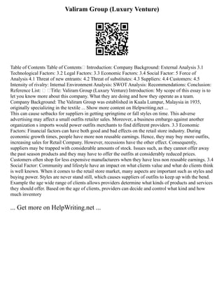 Valiram Group (Luxury Venture)
Table of Contents Table of Contents Introduction: Company Background: External Analysis 3.1
Technological Factors: 3.2 Legal Factors: 3.3 Economic Factors: 3.4 Social Factor: 5 Force of
Analysis 4.1 Threat of new entrants: 4.2 Threat of substitutes: 4.3 Suppliers: 4.4 Customers: 4.5
Intensity of rivalry: Internal Environment Analysis: SWOT Analysis: Recommendations: Conclusion:
Reference List:  Title: Valiram Group (Luxury Venture) Introduction: My scope of this essay is to
let you know more about this company. What they are doing and how they operate as a team.
Company Background: The Valiram Group was established in Kuala Lumpur, Malaysia in 1935,
originally specializing in the textile ... Show more content on Helpwriting.net ...
This can cause setbacks for suppliers in getting springtime or fall styles on time. This adverse
advertising may affect a small outfits retailer sales. Moreover, a business embargo against another
organization s imports would power outfits merchants to find different providers. 3.3 Economic
Factors: Financial factors can have both good and bad effects on the retail store industry. During
economic growth times, people have more non reusable earnings. Hence, they may buy more outfits,
increasing sales for Retail Company. However, recessions have the other effect. Consequently,
suppliers may be trapped with considerable amounts of stock. Issues such, as they cannot offer away
the past season products and they may have to offer the outfits at considerably reduced prices.
Customers often shop for less expensive manufacturers when they have less non reusable earnings. 3.4
Social Factor: Community and lifestyle have an impact on what clients value and what do clients think
is well known. When it comes to the retail store market, many aspects are important such as styles and
buying power. Styles are never stand still, which causes suppliers of outfits to keep up with the bend.
Example the age wide range of clients allows providers determine what kinds of products and services
they should offer. Based on the age of clients, providers can decide and control what kind and how
much inventory
... Get more on HelpWriting.net ...
 