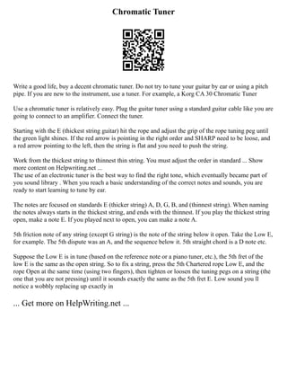 Chromatic Tuner
Write a good life, buy a decent chromatic tuner. Do not try to tune your guitar by ear or using a pitch
pipe. If you are new to the instrument, use a tuner. For example, a Korg CA 30 Chromatic Tuner
Use a chromatic tuner is relatively easy. Plug the guitar tuner using a standard guitar cable like you are
going to connect to an amplifier. Connect the tuner.
Starting with the E (thickest string guitar) hit the rope and adjust the grip of the rope tuning peg until
the green light shines. If the red arrow is pointing in the right order and SHARP need to be loose, and
a red arrow pointing to the left, then the string is flat and you need to push the string.
Work from the thickest string to thinnest thin string. You must adjust the order in standard ... Show
more content on Helpwriting.net ...
The use of an electronic tuner is the best way to find the right tone, which eventually became part of
you sound library . When you reach a basic understanding of the correct notes and sounds, you are
ready to start learning to tune by ear.
The notes are focused on standards E (thicker string) A, D, G, B, and (thinnest string). When naming
the notes always starts in the thickest string, and ends with the thinnest. If you play the thickest string
open, make a note E. If you played next to open, you can make a note A.
5th friction note of any string (except G string) is the note of the string below it open. Take the Low E,
for example. The 5th dispute was an A, and the sequence below it. 5th straight chord is a D note etc.
Suppose the Low E is in tune (based on the reference note or a piano tuner, etc.), the 5th fret of the
low E is the same as the open string. So to fix a string, press the 5th Chartered rope Low E, and the
rope Open at the same time (using two fingers), then tighten or loosen the tuning pegs on a string (the
one that you are not pressing) until it sounds exactly the same as the 5th fret E. Low sound you ll
notice a wobbly replacing up exactly in
... Get more on HelpWriting.net ...
 