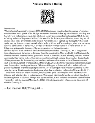 Nomadic Human Hazing
Introduction
What is hazing? As stated by Alvarez D.M. (2015) hazing can be defined as the practice of initiating
new members into a group, often through harassment and humiliation . (p.43) However, if hazing is so
bad why is it still around, wouldn t an intelligent society discontinue harmful practices? Both the act
of hazing and the willingness to be hazed are rooted in the deepest parts of human nature. Any social
animal relies on its group members to survive. New members of a group are thoroughly vetted in all
social species; this can be seen most clearly in wolves. A lone wolf attempting to join a new pack must
follow a certain form of behaviors, if the new wolf is not deemed worthy it is either driven off or
killed. Ancient nomadic humans ... Show more content on Helpwriting.net ...
It would be used as an additional form of correction for offenders (Mowrey, R., 2012. The general
form of punishment for hazing is dismissal from the organization (Mowrey, R., 2012.) This is not the
same as dismissal from the school, generally a person is dismissed from a fraternity, sorority, team or
community they were a part of. This form a punishment, though a strong deterrent, has its drawbacks
although common, the dismissal approach fails to address the harm done to the affect communities,
such as the team, school, or organization. (Mowrey, R., 2012). Restorative justice is not some mythical
state that requires chanting and incense. What would happen is that the offenders and the affected
parties would meet after the original punishment. The affected person or persons would state exactly
what they were thinking during the hazing and what they need to feel right again (Mowrey, R., 2012).
The offender would not be left voiceless, they would be given time to speak about what they were
thinking and what they feel is just repayment. This sounds like it might just be a waste of time, but it
is actually proven to decrease revenge acts against victims, it also increases the amount of satisfaction
victims feel with their cases (Mowrey, R., 2012). Often the perpetrators offer genuine statements of
remorse (Mowrey, R.,
... Get more on HelpWriting.net ...
 