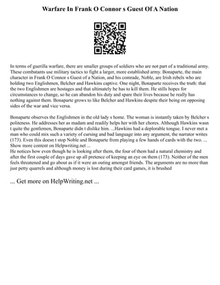 Warfare In Frank O Connor s Guest Of A Nation
In terms of guerilla warfare, there are smaller groups of soldiers who are not part of a traditional army.
These combatants use military tactics to fight a larger, more established army. Bonaparte, the main
character in Frank O Connor s Guest of a Nation, and his comrade, Noble, are Irish rebels who are
holding two Englishmen, Belcher and Hawkins captive. One night, Bonaparte receives the truth: that
the two Englishmen are hostages and that ultimately he has to kill them. He stills hopes for
circumstances to change, so he can abandon his duty and spare their lives because he really has
nothing against them. Bonaparte grows to like Belcher and Hawkins despite their being on opposing
sides of the war and vice versa.
Bonaparte observes the Englishmen in the old lady s home. The woman is instantly taken by Belcher s
politeness. He addresses her as madam and readily helps her with her chores. Although Hawkins wasn
t quite the gentlemen, Bonaparte didn t dislike him. ...Hawkins had a deplorable tongue. I never met a
man who could mix such a variety of cursing and bad language into any argument, the narrator writes
(173). Even this doesn t stop Noble and Bonaparte from playing a few hands of cards with the two. ...
Show more content on Helpwriting.net ...
He notices how even though he is looking after them, the four of them had a natural chemistry and
after the first couple of days gave up all pretence of keeping an eye on them (173). Neither of the men
feels threatened and go about as if it were an outing amongst friends. The arguments are no more than
just petty quarrels and although money is lost during their card games, it is brushed
... Get more on HelpWriting.net ...
 
