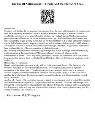 The Use Of Anticoagulant Therapy And Its Effects On The...
Introduction
Epistaxis is defined as the occurrence of haemorrhage from the nose, which is relatively common and
does not always need professional medical attention. However, prolonged or repeated events of
nosebleeds, also known as recurrent idiopathic epistaxis may indicate certain bleeding disorders or
potential adverse effects from the use of anticoagulant therapy. Warfarin (Coumadin) is a common
anticoagulant that affects clotting factors that are produced in the liver. It is often administered after an
myocardial infarction in order to prevent thrombosis and thromboemobolism which could lead to the
development of a stroke, most of which are ischemic in origin. Despite its effectiveness, warfarin has
been implicated in 50 ... Show more content on Helpwriting.net ...
His laboratory tests showed an abnormal coagulation profile, which is perhaps attributed to his daily
medication regime. Prothrombin time(PT) was significantly prolonged, whereas partial
thromoboplastin time(PTT) was only mildly prolonged. The tests also revealed a lower than normal
haematocrit, that being a direct result of prolonged bleeding. Also, his stool sample was tested positive
for blood.
Homeostasis of Hemostasis
Blood coagulation is the process whereby a blood clot (thrombus) is formed. The formation of a
thrombus represents the second stage of hemostasis, following vasoconstriction and platelet
aggregation at the site of injury. The clotting process is very complex and its role is to maintain
vascular integrity and to induce rapid clot formation after a vascular injury. It is vital to be able to
regulate the production of thrombin, in order to prevent thrombosis, as well as maintaining normal
blood circulation.
As shown by figure 1, the coagulation cascade is a protein based system which is initiated through the
activation of two separate pathways designated extrinsic and intrinsic. These two pathways proceed
through the common pathway of coagulation until fibrin is formed. The extrinsic pathway is generally
the first pathway to be activated, and it is stimulated by tissue factor thromboplastin coming into direct
contact with factor VII. Factor VII is
... Get more on HelpWriting.net ...
 