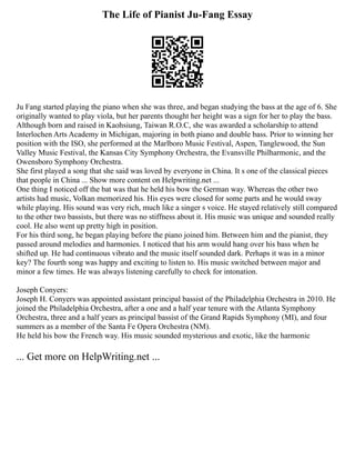 The Life of Pianist Ju-Fang Essay
Ju Fang started playing the piano when she was three, and began studying the bass at the age of 6. She
originally wanted to play viola, but her parents thought her height was a sign for her to play the bass.
Although born and raised in Kaohsiung, Taiwan R.O.C, she was awarded a scholarship to attend
Interlochen Arts Academy in Michigan, majoring in both piano and double bass. Prior to winning her
position with the ISO, she performed at the Marlboro Music Festival, Aspen, Tanglewood, the Sun
Valley Music Festival, the Kansas City Symphony Orchestra, the Evansville Philharmonic, and the
Owensboro Symphony Orchestra.
She first played a song that she said was loved by everyone in China. It s one of the classical pieces
that people in China ... Show more content on Helpwriting.net ...
One thing I noticed off the bat was that he held his bow the German way. Whereas the other two
artists had music, Volkan memorized his. His eyes were closed for some parts and he would sway
while playing. His sound was very rich, much like a singer s voice. He stayed relatively still compared
to the other two bassists, but there was no stiffness about it. His music was unique and sounded really
cool. He also went up pretty high in position.
For his third song, he began playing before the piano joined him. Between him and the pianist, they
passed around melodies and harmonies. I noticed that his arm would hang over his bass when he
shifted up. He had continuous vibrato and the music itself sounded dark. Perhaps it was in a minor
key? The fourth song was happy and exciting to listen to. His music switched between major and
minor a few times. He was always listening carefully to check for intonation.
Joseph Conyers:
Joseph H. Conyers was appointed assistant principal bassist of the Philadelphia Orchestra in 2010. He
joined the Philadelphia Orchestra, after a one and a half year tenure with the Atlanta Symphony
Orchestra, three and a half years as principal bassist of the Grand Rapids Symphony (MI), and four
summers as a member of the Santa Fe Opera Orchestra (NM).
He held his bow the French way. His music sounded mysterious and exotic, like the harmonic
... Get more on HelpWriting.net ...
 