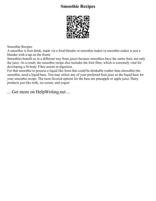 Smoothie Recipes
Smoothie Recipes
A smoothie is fruit drink, made via a food blender or smoothie maker (a smoothie maker is just a
blender with a tap on the front).
Smoothies benefit us in a different way from juices because smoothies have the entire fruit, not only
the juice. As a result, the smoothie recipe also includes the fruit fiber, which is extremely vital for
developing a fit body. Fibre assists in digestion.
For that smoothie to possess a liquid like form that could be drinkable (rather than chewable) the
smoothie, need a liquid base. You may utilize any of your preferred fruit juice as the liquid base for
your smoothie recipe. The most favored options for the base are pineapple or apple juice. Dairy
products just like milk, ice cream, and yogurt
... Get more on HelpWriting.net ...
 