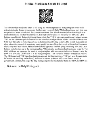 Medical Marijuana Should Be Legal
The term medical marijuana refers to the using the whole unprocessed marijuana plant or its basic
extracts to treat a disease or symptom. But how can you really help? Medical marijuana may help stop
the growth of blood vessels that feed cancerous tumors. And what I am currently researching is how
medical marijuana can help treat illnesses. For medical marijuana we basically use THC and CBD
both or cannabinoids that are in the marijuana plant. For THC it increases appetite and reduces nausea.
THC me also decrease pain inflammation and muscle control problems. Also a cannabinoid known as
CBD may be useful in reducing pain and inflammation controlling seizures. But overall marijuana isn
t just a fun thing to use it is something more special it s something that people with medical issues can
use to help treat their illness. Many countries have approved a mouth spray containing THC and CBD
both us particles that are in the marijuana plant. Which is also used in medical marijuana research. The
FDA still have not approved the medical marijuana plant which we use to help treat illnesses. Also the
FDA uses THC and CBD which is in the marijuana plant. THC increases appetite and reduces nausea.
The FDA approved THC based medications are used for these purposes. THC may also decrease pain,
inflammation (swelling and redness), and muscle control problems. Of course there s always a
government company that stops the drug from going into the market and that is the FDA, the FDA is a
... Get more on HelpWriting.net ...
 