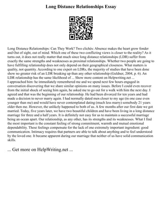 Long Distance Relationships Essay
Long Distance Relationships: Can They Work? Two clichés: Absence makes the heart grow fonder
and Out of sight, out of mind. Which one of these two conflicting views is closer to the reality? As it
turns out, it does not really matter that much since long distance relationships (LDR) suffer from
exactly the same strengths and weaknesses as proximal relationships. Whether two people are going to
have fulfilling relationship does not only depend on their geographical closeness. What matters is
quality, not quantity. According to one expert on LDRs, the majority of studies that have been done
show no greater risk of an LDR breaking up than any other relationship (Guldner, 2004, p. 6). An
LDR relationship has the same likelihood of ... Show more content on Helpwriting.net ...
I approached him: he immediately remembered me and we spend next few hours engaged in
conversation discovering that we share similar opinions on many issues. Before I could even recover
from the initial shock of seeing him again, he asked me to go out for a walk with him the next day. I
agreed and that was the beginning of our relationship. He had been divorced for ten years and had
made a decision to never marry again. I had normally dated men closer to my age (in one case even
younger than me) and would have never contemplated dating (much less marry) somebody 21 years
older then me. However, the unlikely happened to both of us. A few months after our first date we got
married. Today, five years later, we have two beautiful children and have been living in a long distance
marriage for three and a half years. It is definitely not easy for us to maintain a successful marriage
being an ocean apart. Our relationship, as any other, has its strengths and its weaknesses. What I find
the most important is the constant feeling of strong commitment, warmth and mutual emotional
dependability. These feelings compensate for the lack of one extremely important ingredient: good
communication. Intimacy requires that partners are able to talk about anything and to feel understood
by the loved one. It became apparent during our marriage that neither of us have solid communication
skills.
... Get more on HelpWriting.net ...
 