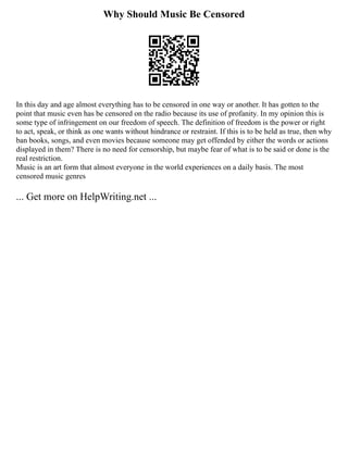 Why Should Music Be Censored
In this day and age almost everything has to be censored in one way or another. It has gotten to the
point that music even has be censored on the radio because its use of profanity. In my opinion this is
some type of infringement on our freedom of speech. The definition of freedom is the power or right
to act, speak, or think as one wants without hindrance or restraint. If this is to be held as true, then why
ban books, songs, and even movies because someone may get offended by either the words or actions
displayed in them? There is no need for censorship, but maybe fear of what is to be said or done is the
real restriction.
Music is an art form that almost everyone in the world experiences on a daily basis. The most
censored music genres
... Get more on HelpWriting.net ...
 