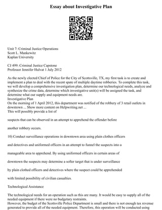 Essay about Investigative Plan
Unit 7: Criminal Justice Operations
Scott L. Mankewitz
Kaplan University
CJ 499: Criminal Justice Capstone
Professor Jennifer Hulvat 1 July 2012
As the newly elected Chief of Police for the City of Scottsville, TX, my first task is to create and
implement a plan to deal with the recent spate of multiple daytime robberies. To complete this task,
we will develop a comprehensive investigation plan, determine our technological needs, analyze and
synthesize the crime data, determine which investigative unit(s) will be assigned the task, and
determine what our supply and equipment needs are.
Investigative Plan
On the morning of 1 April 2012, this department was notified of the robbery of 3 retail outlets in
downtown ... Show more content on Helpwriting.net ...
This will possibly provide a list of
suspects that can be observed in an attempt to apprehend the offender before
another robbery occurs.
10) Conduct surveillance operations in downtown area using plain clothes officers
and detectives and uniformed officers in an attempt to funnel the suspects into a
manageable area to apprehend. By using uniformed officers in certain areas of
downtown the suspects may determine a softer target that is under surveillance
by plain clothed officers and detectives where the suspect could be apprehended
with limited possibility of civilian casualties.
Technological Assistance
The technological needs for an operation such as this are many. It would be easy to supply all of the
needed equipment if there were no budgetary restraints.
However, the budget of the Scottsville Police Department is small and there is not enough tax revenue
generated to provide all of the needed equipment. Therefore, this operation will be conducted using
 