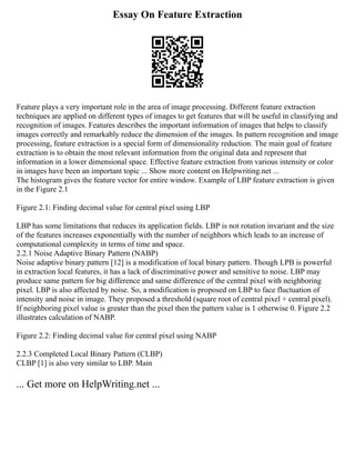 Essay On Feature Extraction
Feature plays a very important role in the area of image processing. Different feature extraction
techniques are applied on different types of images to get features that will be useful in classifying and
recognition of images. Features describes the important information of images that helps to classify
images correctly and remarkably reduce the dimension of the images. In pattern recognition and image
processing, feature extraction is a special form of dimensionality reduction. The main goal of feature
extraction is to obtain the most relevant information from the original data and represent that
information in a lower dimensional space. Effective feature extraction from various intensity or color
in images have been an important topic ... Show more content on Helpwriting.net ...
The histogram gives the feature vector for entire window. Example of LBP feature extraction is given
in the Figure 2.1
Figure 2.1: Finding decimal value for central pixel using LBP
LBP has some limitations that reduces its application fields. LBP is not rotation invariant and the size
of the features increases exponentially with the number of neighbors which leads to an increase of
computational complexity in terms of time and space.
2.2.1 Noise Adaptive Binary Pattern (NABP)
Noise adaptive binary pattern [12] is a modification of local binary pattern. Though LPB is powerful
in extraction local features, it has a lack of discriminative power and sensitive to noise. LBP may
produce same pattern for big difference and same difference of the central pixel with neighboring
pixel. LBP is also affected by noise. So, a modification is proposed on LBP to face fluctuation of
intensity and noise in image. They proposed a threshold (square root of central pixel + central pixel).
If neighboring pixel value is greater than the pixel then the pattern value is 1 otherwise 0. Figure 2.2
illustrates calculation of NABP.
Figure 2.2: Finding decimal value for central pixel using NABP
2.2.3 Completed Local Binary Pattern (CLBP)
CLBP [1] is also very similar to LBP. Main
... Get more on HelpWriting.net ...
 