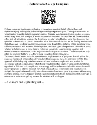 Dysfunctional College Campuses
College campuses function as a collective organization, meaning that all of the offices and
departments play an integral role in making the college experience great. The departments need to
work together to guide students in matters such as financial aid, class registration, student accounts,
and so many more. For example, if a new student were to contact the CONNECTIONs Orientation
office and ask about their housing, the department secretary should either know how to answer the
question, or know who to connect the student with. The current issue that we are finding on campus is
that offices aren t working together. Students are being directed to a different office, each time being
told that the answer will be at the following office, and these types of experiences can make or break
whether a student wants to come back to Kutztown University. Organizational structure and
connectedness are necessary to avoid a dysfunctional campus environment. The issue does not only
affect the students that have to ... Show more content on Helpwriting.net ...
The way to do this would to be the promotion and implementation of programs that fall within the
proposed framework of the spherically structured firm proposed by Miles and Snow (1995). This
approach while being very broad encomapses a lot of smaller strategies and best pratices. It
encomases. Lots of components of what should be determined as a perfect working structure for an
organization.This makes it complicated as a strategy and lenthy because each of its subsections will
require programs to address each sub part. With organizational commitment and essential needs
analysis the organization could easily make interconnected and synergistic programs to address many
problems at once. This will require a lot of organizational commitment from administration as well as
commitment to the strategy long term as the solutions will not happen
... Get more on HelpWriting.net ...
 