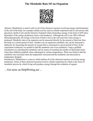 The Metabolic Rate Of An Organism
Abstract: Metabolism is used to refer to all of the chemical reactions involving energy transformations
in the cell of the body, for example cellular activity such as cellular respiration and its sub activtys like
glycolysis, Krebs Cycle and the Electron Transport Chain all produce energy in the form of ATP and a
byproduct of the energy production, heat is also produced . Although the cell is not 100% efficient
thermodynamically, the energy in the form of heat is lost in the cell each time when energy is
produced. Metabolic rates of an organism can be measured directly by the amount of heat lost from
the body in a certain period of time. Another way an organisms metabolic rate can be measured is
indirectly, by measuring the amount of oxygen that is consumed in a given period of time. In the
experiment conducted, we needed to find the metabolic rate of an ectotherm. Using a goldfish
(ectotherm) we calculated the metabolic rate by means of counting the number of operculum beats
when three different goldfish where submerged in various temperatures. What was found is that the
metabolic rate increased when the temperature increased and the metabolic rate decreased as
temperature dropped.
Introduction: Metabolism is a term in which defines all of the chemical reactions involving energy
production. Some of these chemical reactions involve cellular respiration by which is the series of
metabolic process by which living cells produce energy through the oxidation of organic
... Get more on HelpWriting.net ...
 