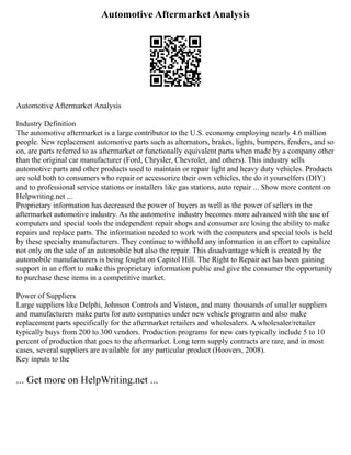 Automotive Aftermarket Analysis
Automotive Aftermarket Analysis
Industry Definition
The automotive aftermarket is a large contributor to the U.S. economy employing nearly 4.6 million
people. New replacement automotive parts such as alternators, brakes, lights, bumpers, fenders, and so
on, are parts referred to as aftermarket or functionally equivalent parts when made by a company other
than the original car manufacturer (Ford, Chrysler, Chevrolet, and others). This industry sells
automotive parts and other products used to maintain or repair light and heavy duty vehicles. Products
are sold both to consumers who repair or accessorize their own vehicles, the do it yourselfers (DIY)
and to professional service stations or installers like gas stations, auto repair ... Show more content on
Helpwriting.net ...
Proprietary information has decreased the power of buyers as well as the power of sellers in the
aftermarket automotive industry. As the automotive industry becomes more advanced with the use of
computers and special tools the independent repair shops and consumer are losing the ability to make
repairs and replace parts. The information needed to work with the computers and special tools is held
by these specialty manufacturers. They continue to withhold any information in an effort to capitalize
not only on the sale of an automobile but also the repair. This disadvantage which is created by the
automobile manufacturers is being fought on Capitol Hill. The Right to Repair act has been gaining
support in an effort to make this proprietary information public and give the consumer the opportunity
to purchase these items in a competitive market.
Power of Suppliers
Large suppliers like Delphi, Johnson Controls and Visteon, and many thousands of smaller suppliers
and manufacturers make parts for auto companies under new vehicle programs and also make
replacement parts specifically for the aftermarket retailers and wholesalers. A wholesaler/retailer
typically buys from 200 to 300 vendors. Production programs for new cars typically include 5 to 10
percent of production that goes to the aftermarket. Long term supply contracts are rare, and in most
cases, several suppliers are available for any particular product (Hoovers, 2008).
Key inputs to the
... Get more on HelpWriting.net ...
 