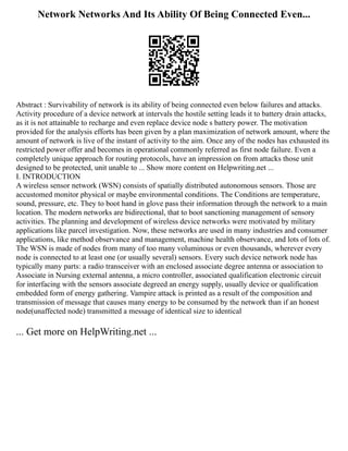 Network Networks And Its Ability Of Being Connected Even...
Abstract : Survivability of network is its ability of being connected even below failures and attacks.
Activity procedure of a device network at intervals the hostile setting leads it to battery drain attacks,
as it is not attainable to recharge and even replace device node s battery power. The motivation
provided for the analysis efforts has been given by a plan maximization of network amount, where the
amount of network is live of the instant of activity to the aim. Once any of the nodes has exhausted its
restricted power offer and becomes in operational commonly referred as first node failure. Even a
completely unique approach for routing protocols, have an impression on from attacks those unit
designed to be protected, unit unable to ... Show more content on Helpwriting.net ...
I. INTRODUCTION
A wireless sensor network (WSN) consists of spatially distributed autonomous sensors. Those are
accustomed monitor physical or maybe environmental conditions. The Conditions are temperature,
sound, pressure, etc. They to boot hand in glove pass their information through the network to a main
location. The modern networks are bidirectional, that to boot sanctioning management of sensory
activities. The planning and development of wireless device networks were motivated by military
applications like parcel investigation. Now, these networks are used in many industries and consumer
applications, like method observance and management, machine health observance, and lots of lots of.
The WSN is made of nodes from many of too many voluminous or even thousands, wherever every
node is connected to at least one (or usually several) sensors. Every such device network node has
typically many parts: a radio transceiver with an enclosed associate degree antenna or association to
Associate in Nursing external antenna, a micro controller, associated qualification electronic circuit
for interfacing with the sensors associate degreed an energy supply, usually device or qualification
embedded form of energy gathering. Vampire attack is printed as a result of the composition and
transmission of message that causes many energy to be consumed by the network than if an honest
node(unaffected node) transmitted a message of identical size to identical
... Get more on HelpWriting.net ...
 