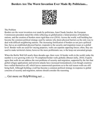 Borders Are The Worst Invention Ever Made By Politicians...
The Problem
Borders are the worst invention ever made by politicians, Jean Claude Juncker, the European
Commission president stated this while reflecting on globalization s failed promise of borderless
nations, and the creation of borders more rigid than ever (2016). Across the world, wall building has
become the common political strategy used by nations who deem physical barriers as the only way to
deal with difficult neighboring nations. The increasing fortification of borders as not just a political
line, but as an established physical barrier, responds to the security and migration issues at a global
level. Border walls are used for varying purposes, walls can separate opposing forces; often, they are
used to make territorial claims; however the more problematic use, is the keep out unwanted groups.
When the Berlin Wall fell nearly three decades ago, there were 16 border walls in the world; today the
number is ever growing with over 70 completed border walls globally (Brunet Jailly, 2016). Experts
agree that walls do not address the root problems of security and migration, supported by the fact that
global refugee applications and terrorist attacks have increased tremendously even though countries
have walled themselves off; which leaves unanswered questions as to the real reason walls are still
being built. Although building a wall has become a common political strategy in response to global
concerns of security and migration, nations should consider the reasoning
... Get more on HelpWriting.net ...
 