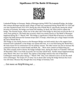Significance Of The Battle Of Remagen
Ludendorff Bridge in Germany: Battle of Remagen during WWII The Ludendorff bridge, the bridge
that connects Remagen and the small village of Erpel was constructed during World War I in 1916 and
was later finished around 1918 1919. During the end of World War II, specifically during the Allied
Invasion of Germany, the bridge was found still standing. In shock, the Allies tried to capture the
bridge. The German troops, which was in the other side of the bridge try their best not prevent the U.S
Army from getting in. The battle that occurred, which was mainly known as The Battle of Remagen
happened during the 1 7 March 1945. This bridge is significant to World War II because its existence
triggers the battle between the German troops and U.S troops, which later give a huge impact towards
the end of World War II.
This bridge or was mainly known as the Remagen Bridge was built mainly due to the support from
General Erich Ludendorff, so the bridge was named after him. As it was built during the World War I,
the main reason for its construction was for military reasons. The other reason was also to increase the
connection between the western border and Ruhr, the ... Show more content on Helpwriting.net ...
The Allies actually tried to destroy the bridge multiple times, during the attack on 9 October 1944 and
28 December 1944. It was both successful, but was later rebuilt back. Another attack happened during
early March 1945, but it was failed. The capture of the bridge started at the end of Operation
Lumberjack which take place during 1 7 March 1945. They were ordered to move on into the small
town of Remagen. The troops of U.S Army was in shock after seeing the bridge between the rivers
was still intact. Because they thought that every bridge in Germany were
... Get more on HelpWriting.net ...
 