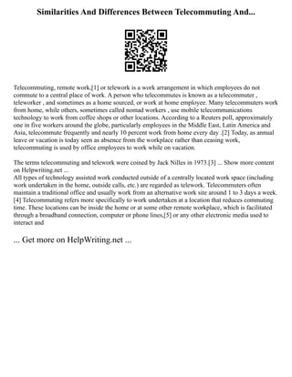 Similarities And Differences Between Telecommuting And...
Telecommuting, remote work,[1] or telework is a work arrangement in which employees do not
commute to a central place of work. A person who telecommutes is known as a telecommuter ,
teleworker , and sometimes as a home sourced, or work at home employee. Many telecommuters work
from home, while others, sometimes called nomad workers , use mobile telecommunications
technology to work from coffee shops or other locations. According to a Reuters poll, approximately
one in five workers around the globe, particularly employees in the Middle East, Latin America and
Asia, telecommute frequently and nearly 10 percent work from home every day .[2] Today, as annual
leave or vacation is today seen as absence from the workplace rather than ceasing work,
telecommuting is used by office employees to work while on vacation.
The terms telecommuting and telework were coined by Jack Nilles in 1973.[3] ... Show more content
on Helpwriting.net ...
All types of technology assisted work conducted outside of a centrally located work space (including
work undertaken in the home, outside calls, etc.) are regarded as telework. Telecommuters often
maintain a traditional office and usually work from an alternative work site around 1 to 3 days a week.
[4] Telecommuting refers more specifically to work undertaken at a location that reduces commuting
time. These locations can be inside the home or at some other remote workplace, which is facilitated
through a broadband connection, computer or phone lines,[5] or any other electronic media used to
interact and
... Get more on HelpWriting.net ...
 