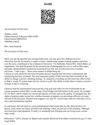 Jksdjk
The Invention of Television ‫‏‬
Student s name:
Ahmed masoud Al Reyami H00134790
Fahad Ahmed H00247616
Abdullah yaqoob
Mrs.: Julie Richards
The Invention of Television
When you ask the question who invented television, you may get a few different answers!
Television was not invented by a single inventor, instead many people working together and alone
over the years, contributed to the evolution of television. * In Sorbonne, France1922, Edwin Belin, an
Englishman, who held the patent for the transmission of photographs by wire as well as fiber optics
and radar, demonstrated a mechanical scanning device that was an early precursor to modern
television. * John Logie ... Show more content on Helpwriting.net ...
I choose to write about the television invention because arguing that television is educational and
entertaining has been overused. The most important quality of television has been overlooked, the
ability to change a person s thinking strategy. To categorize everything on television into either Good
or Bad is wrong. To inspire hope into the viewer is a gift. The ability to help others visualize a positive
concept or idea is a blessing.
I believes that the entertainment television has a big and clear effect on real world health by the
various programs which offers a wide range of knowledge and information in this sector, for example
Dr. Oz Show, and its impact on viewers perceptions of issues such as the quality of managed care, the
rights of patients under current law, whether insurance companies are providing sufficient coverage,
and end of life decisions. Related work suggests, too, that TV viewers may well mix what they see on
news and entertainment together
In conclusion, the television is a great technological achievement that has the characteristics of a
person, some shows are funny, powerful and inspiring; others are just not worth watching. Although
television has a bad reputation, it really is a wonderful tool, bringing into our living room a whole
other world.
References * (2012, January 9). Report and research. Retrieved from (https://transition.fcc.gov) * John
Logie Baird:
 