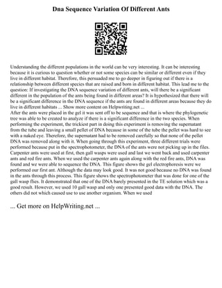 Dna Sequence Variation Of Different Ants
Understanding the different populations in the world can be very interesting. It can be interesting
because it is curious to question whether or not some species can be similar or different even if they
live in different habitat. Therefore, this persuaded me to go deeper in figuring out if there is a
relationship between different species that are raised and born in different habitat. This lead me to the
question: If investigating the DNA sequence variation of different ants, will there be a significant
different in the population of the ants being found in different areas? It is hypothesized that there will
be a significant difference in the DNA sequence if the ants are found in different areas because they do
live in different habitats ... Show more content on Helpwriting.net ...
After the ants were placed in the gel it was sent off to be sequence and that is where the phylogenetic
tree was able to be created to analyze if there is a significant difference in the two species. When
performing the experiment, the trickiest part in doing this experiment is removing the supernatant
from the tube and leaving a small pellet of DNA because in some of the tube the pellet was hard to see
with a naked eye. Therefore, the supernatant had to be removed carefully so that none of the pellet
DNA was removed along with it. When going through this experiment, three different trials were
performed because put in the spectrophotometer, the DNA of the ants were not picking up in the files.
Carpenter ants were used at first, then gall wasps were used and last we went back and used carpenter
ants and red fire ants. When we used the carpenter ants again along with the red fire ants, DNA was
found and we were able to sequence the DNA. This figure shows the gel electrophoresis were we
performed our first ant. Although the data may look good. It was not good because no DNA was found
in the ants through this process. This figure shows the spectrophotometer that was done for one of the
gall wasp flies. It demonstrated that one of the DNA barely presented in the TE solution which was a
good result. However, we used 10 gall wasp and only one presented good data with the DNA. The
others did not which caused use to use another organism. When we used
... Get more on HelpWriting.net ...
 