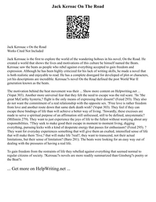 Jack Keroac On The Road
Jack Kerouac s On the Road
Works Cited Not Included
Jack Kerouac is the first to explore the world of the wandering hoboes in his novel, On the Road. He
created a world that shows the lives and motivations of this culture he himself named the Beats.
Kerouac saw the beats as people who rebel against everything accepted to gain freedom and
expression. Although he has been highly criticized for his lack of writing skills, he made a novel that
is both realistic and enjoyable to read. He has a complete disregard for developed of plot or characters,
yet his descriptions are incredible. Kerouac?s novel On the Road defined the post World War II
generation known as the beats.
The motivation behind the beat movement was their ... Show more content on Helpwriting.net ...
(Vopat 303). Another more universal fear that they felt the need to escape was the red scare. ?In ?the
great McCarthy hysteria,? flight is the only means of expressing their dissent? (Feied 293). They also
do not want the commitment of a real relationship with the opposite sex. ?Free love is rather freedom
from love and another route down that same dark death wish? (Vopat 303). They feel if they can
escape these bindings of life than will achieve a better way of living. ?Inwardly, these excesses are
made to serve a spiritual purpose of an affirmation still unfocused, still to be defined, unsystematic?
(Millstein 279). They want to just experience the joys of life to the fullest without worrying about any
responsibilities. ?They seek to make good their escape in moment to moment living, digging
everything, pursuing kicks with a kind of desperate energy that passes for enthusiasm? (Feied 295). ?
They want for everyday experiences something that will give them an exalted, intensified sense of life
that will make them ?live,? that will make life ?real?; they want to transcend, not their actual
limitations, but their sense of limitation? (Baro 281). The beats were looking for an easy way out of
dealing with the pressures of having a real life.
To gain freedom from the restraints of life they rebelled against everything that seemed normal to
regular citizens of society. ?Kerouac?s novels are more readily summarized than Ginsberg?s poetry or
the Beat?s
... Get more on HelpWriting.net ...
 