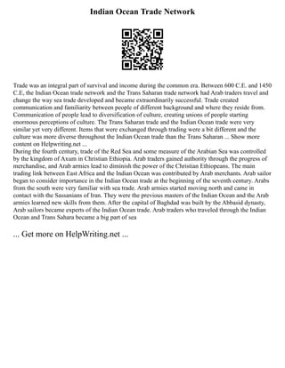 Indian Ocean Trade Network
Trade was an integral part of survival and income during the common era. Between 600 C.E. and 1450
C.E, the Indian Ocean trade network and the Trans Saharan trade network had Arab traders travel and
change the way sea trade developed and became extraordinarily successful. Trade created
communication and familiarity between people of different background and where they reside from.
Communication of people lead to diversification of culture, creating unions of people starting
enormous perceptions of culture. The Trans Saharan trade and the Indian Ocean trade were very
similar yet very different. Items that were exchanged through trading were a bit different and the
culture was more diverse throughout the Indian Ocean trade than the Trans Saharan ... Show more
content on Helpwriting.net ...
During the fourth century, trade of the Red Sea and some measure of the Arabian Sea was controlled
by the kingdom of Axum in Christian Ethiopia. Arab traders gained authority through the progress of
merchandise, and Arab armies lead to diminish the power of the Christian Ethiopeans. The main
trading link between East Africa and the Indian Ocean was contributed by Arab merchants. Arab sailor
began to consider importance in the Indian Ocean trade at the beginning of the seventh century. Arabs
from the south were very familiar with sea trade. Arab armies started moving north and came in
contact with the Sassanians of Iran. They were the previous masters of the Indian Ocean and the Arab
armies learned new skills from them. After the capital of Baghdad was built by the Abbasid dynasty,
Arab sailors became experts of the Indian Ocean trade. Arab traders who traveled through the Indian
Ocean and Trans Sahara became a big part of sea
... Get more on HelpWriting.net ...
 