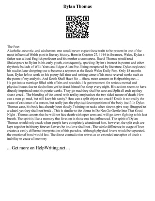 Dylan Thomas
The Poet
Alcoholic, neurotic, and adulterous: one would never expect these traits to be present in one of the
most influential Welsh poet in literary history. Born in October 27, 1914 in Swansea, Wales, Dylan s
father was a local English professor and his mother a seamstress. David Thomas would read
Shakespeare to Dylan in his early youth, consequently, sparking Dylan s interest in poems and other
rhythmic ballads of W.B. Yeats and Edgar Allan Poe. Being enraptured by literature, Dylan neglected
his studies later dropping out to become a reporter at the South Wales Daily Post. Only 18 months
later, Dylan left to work on his poetry full time and writing some of his most revered works such as
the poem of my analysis, And Death Shall Have No ... Show more content on Helpwriting.net ...
He got into a marriage filled with affairs and scandals. He got treatment for serious mental and
physical issues due to alcoholism yet he drank himself to sleep every night. His actions seems to have
directly imprinted onto his poetic works. They go mad they shall be sane and Split all ends up they
shan t crack . The blending of the unreal with reality emphasises the two sided nature of death. How
can a man go mad, but still keep his sanity? How can a split object not crack? Death is not really the
cease of existence of a person, but really just the physical decomposition of the body itself. In Dylan
Thomas case, his body has already been slowly Twisting on racks when sinews give way, Strapped to
a wheel, yet they shall not break . This is similar to the theme in Do Not Go Gentle Into That Good
Night . Thomas asserts that he will not face death with open arms and will go down fighting to his last
breath. The spirit is like a memory that lives on in those one has influenced. The spirit of Dylan
Thomas would only crack when people have completely abandoned him, however, the split ends are
kept together in history forever. Lovers be lost love shall not . The subtle difference in usage of love
creates a vastly different interpretation of this paradox. Although physical lovers would be separated,
the emotional bond would last. The direct contradiction serves as an extended metaphor of death s
inability to cease all memory
... Get more on HelpWriting.net ...
 