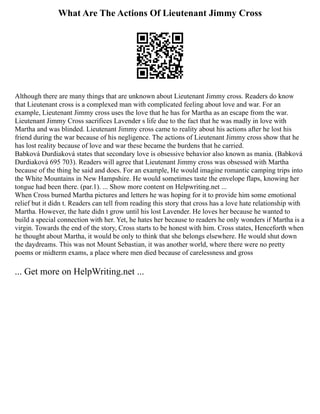 What Are The Actions Of Lieutenant Jimmy Cross
Although there are many things that are unknown about Lieutenant Jimmy cross. Readers do know
that Lieutenant cross is a complexed man with complicated feeling about love and war. For an
example, Lieutenant Jimmy cross uses the love that he has for Martha as an escape from the war.
Lieutenant Jimmy Cross sacrifices Lavender s life due to the fact that he was madly in love with
Martha and was blinded. Lieutenant Jimmy cross came to reality about his actions after he lost his
friend during the war because of his negligence. The actions of Lieutenant Jimmy cross show that he
has lost reality because of love and war these became the burdens that he carried.
Babková Durdiaková states that secondary love is obsessive behavior also known as mania. (Babková
Durdiaková 695 703). Readers will agree that Lieutenant Jimmy cross was obsessed with Martha
because of the thing he said and does. For an example, He would imagine romantic camping trips into
the White Mountains in New Hampshire. He would sometimes taste the envelope flaps, knowing her
tongue had been there. (par.1). ... Show more content on Helpwriting.net ...
When Cross burned Martha pictures and letters he was hoping for it to provide him some emotional
relief but it didn t. Readers can tell from reading this story that cross has a love hate relationship with
Martha. However, the hate didn t grow until his lost Lavender. He loves her because he wanted to
build a special connection with her. Yet, he hates her because to readers he only wonders if Martha is a
virgin. Towards the end of the story, Cross starts to be honest with him. Cross states, Henceforth when
he thought about Martha, it would be only to think that she belongs elsewhere. He would shut down
the daydreams. This was not Mount Sebastian, it was another world, where there were no pretty
poems or midterm exams, a place where men died because of carelessness and gross
... Get more on HelpWriting.net ...
 
