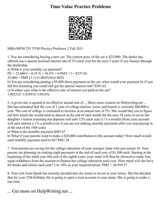 Time Value Practice Problems
MBA/MFM 253 TVM Practice Problems 2 Fall 2011
1. You are considering buying a new car. The current price of the car is $25,000. The dealer has
offered you a special nominal interest rate of 3% each year for the next 3 years if you finance through
the dealership.
a) What is your monthly car payment?
PV = 25,000 I = 0.25 N = 36 FV = 0 PMT =? = $727.03
25,000 = PMT (1 (1/(1.0025)36))/.0025
b) You are considering putting a $5,000 down payment on the car, what would your payment be if you
did this assuming you could still get the special interest rate? $581.62
c) In either case what is the effective rate of interest you paid on the car?
1.002512=1.030416 3.0416%
2. A given rate is quoted at an effective annual rate of ... Show more content on Helpwriting.net ...
She has estimated that the cost of 1 year of college (tuition, room, and board) is currently $60,000 a
year. The cost of college is estimated to increase at an annual rate of 5%. She would like you to figure
out how much she would need to deposit at the end of each month for the next 18 years to cover her
daughter s tuition assuming her deposits will earn 12% each year (1 % a month) (Note your account
will earn interest a 1% a month even if you are not making monthly payments after you stop paying in
at the end of the 18th year).
a) What is the monthly payment $687.67
b) What if your parents want to make a $20,000 contribution to the account today? How much would
each monthly payment need to be? $461.28
7. Your parents are saving for the college education of your younger sister who just turned 10. Your
parents are planning on making eight payments at the end of each year of $1,500 each. Starting at the
beginning of the ninth year (the end of the eighth year), your sister will then be allowed to make four
equal withdraws from the account to finance her college education each year. How much will she have
for books and tuition each year? Use 10% as your required return. PMT = $4,919.57
8. Your rich Aunt Oprah has recently decided that she wants to invest in your future. She has decided
that for your 25th birthday she is going to open a trust account in your name. She is going to make a
one time
... Get more on HelpWriting.net ...
 