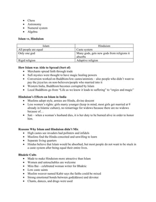 •   Chess
   •   Astronomy
   •   Numeral system
   •   Algebra

Islam vs. Hinduism

                    Islam                                      Hinduism
All people are equal                          Caste system
Only one god                                  Many gods, gets new gods from religions it
                                              absorbs
Rigid religion                                Adaptive religion

How Islam was Able to Spread (Sort of)
  • Merchants spread faith through trade
  • Sufi mystics were thought to have magic healing powers
  • Conversion worked on Buddhists/low castes/animists – also people who didn’t want to
      pay the jizya/tax on non-believers/people who married into it
  • Western India, Buddhism becomes corrupted by Islam
  • Local Buddhists go from “Life as we know it leads to suffering” to “orgies and magic”

Hinduism’s Effects on Islam in India
   • Muslims adopt style, armies are Hindu, divine descent
   • Less women’s rights: girls marry younger (keep in mind, most girls get married at 9
      already in Islamic culture), no remarriage for widows because there are no widows
      because of…
   • Sati – when a woman’s husband dies, it is her duty to be burned alive in order to honor
      him.


Reasons Why Islam and Hinduism didn’t Mix
   • High castes see invaders had polluters and infidels
   • Muslims find the Hindu conceited and unwilling to learn
   • Separate living quarters
   • Hindus believe that Islam would be absorbed, but most people do not want to be stuck in
      a caste system after being equal their entire lives.

Bhaktic Cults
   • Made to make Hinduism more attractive than Islam
   • Women and untouchables are welcome
   • Mira Bai – celebrated woman writer for Bhaktic
   • Low caste saints
   • Muslim weaver named Kabir says the faiths could be mixed
   • Strong emotional bonds between god(ddesss) and devotee
   • Chants, dances, and drugs were used
 