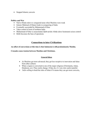 •   Stopped Islamic converts



Politics and War
   • Native Hindu rulers re–conquered areas when Muslims were weak
   • Islamic Mahmud of Ghanzi leads re-conquering of India
   • Eventually succeeded by Muhammad of Ghur
   • Takes control of most of northern India
   • Muhammad of Ghur is assassinated, Qutb-ud-din Aibak (slave lieutenant) seizes control
   • Delhi becomes the base of operations



                           Connections to later Civilizations

An affect of conversions at this time is that Indonesia is still predominately Muslim.

Crusades cause tension between Muslims and Christians.


                                        General Ideas

          •   As Muslims get more advanced, they get less receptive to innovation and ideas
              from other cultures
          •   When a region is converted to one of the major religions (Christianity, Islam,
              Hinduism, ect.) They rarely change. If they do, it’s very slow and/or painful.
          •    Sufis willing to bend the rules of Islam if it means they can get more converts.
 