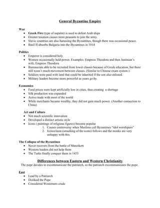 General Byzantine Empire

War
  •    Greek Fire (type of napalm) is used to defeat Arab ships
  •    Greater taxation causes more peasants to join the army.
  •    Slavic countries are also harassing the Byzantines, though there was occasional peace.
  •    Basil II absorbs Bulgaria into the Byzantines in 1014

Politics
   • Emperor is considered holy
   • Women occasionally held power. Examples: Empress Theodora and then Justinian’s
        wife, Empress Theodora
   • Bureaucrats able to be recruited from lower classes because of Greek education, but there
        still wasn’t much movement between classes. (Similar to Chinese exam system.)
   • Soldiers were paid with land that could be inherited if the son also enlisted.
   • Military leaders become more powerful as years go by.

Economics
   • Food prices were kept artificially low in cities, thus creating a shortage
   • Silk production was expanded
   • Active trade with most of the world
   • While merchants became wealthy, they did not gain much power. (Another connection to
     China)

   Art and Culture
   • Not much scientific innovation
   • Developed a distinct artistic style
   • Icons ( paintings of religious figures) become popular
                 1. Causes controversy when Muslims call Byzantines “idol worshipers”
                 2. Iconoclasm (smashing of the icons) follows and the monks are very
                    unhappy with this.

The Collapse of the Byzantines
   • Never recovers from the battle of Manzikert
   • Western leaders did not help them
   • The Turks finally conquer them in 1453

              Differences between Eastern and Western Christianity
 The pope decides to excommunicate the patriarch, so the patriarch excommunicates the pope.

East
   •   Lead by a Patriarch
   •   Disliked the Pope
   •   Considered Westerners crude
 