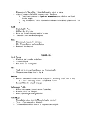 •   Disapproved of the celibacy rule and allowed its priests to marry
   •   Allowed masses to be held in languages other than Latin
          1. This allows missionaries Cyril and Methodius convert Balkan and South
             Russian people
          2. They develop the Cyrillic alphabet in order to teach the Slavic people about God
          3.

West
  •    Controlled by Pope
  •    Celibacy for all priests
  •    Latin was the only language spoken in mass
  •    Take over Czech and Slovak regions

Jews
   • Discriminated against by Christians
   • Flee Western Europe and go to Poland
   • Emphasis on education



                                        Kievan Rus
Slavic People
   • Used iron and extended agriculture
   • Animist religion
   • Folk music and oral legends

Kiev
   •   Trade city in between Scandinavia and Constantinople
   •   Monarchy established there by Rurik

Religion
   • Prince Vladimir I decides to convert everyone to Christianity (Love Jesus or die)
         1. Chose Christianity because Islam forbids alcohol
   • Russian Orthodox Church develops

Culture and Politics
   • Culture - copies everything from the Byzantines
   • Russian Aristocrats = Boyars
   • Peace kept through marriage treaties

Fall of Kiev
   • Nomadic invasions from the Mongols (such a surprise)
   • Tartars – Turkish word for Mongols
   • Tatars would let culture survive as long as taxes were paid
 