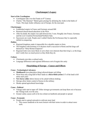 Charlemagne’s Legacy

Start of the Carolingians
   • Carolingians take over the Franks in 8th Century
   • Charles “The Hammer” Martel gains prestige by defeating the Arabs in the battle of
       Tours. This kept Arabic influence out of Europe, for the most part.

Charlemagne
   • Established empire in France and Germany around 800
   • Restored church-based education in the West
   • After his death, the empire was split between his 3 sons. Roughly into France, Germany
        and the Low Countries/Switzerland/Northern Italy.
   • Successors are weak. People aren’t called Charles the Fat because they’re especially
        skilled in conquering.
Politics
   • Regional kingdoms make it impossible for a durable empire to form.
   • The kingdom with Germany in it declares itself a successor to Rome and the kings call
        themselves “Holy Roman Emperors”
   • Regional lords were more likely to serve their own interests than their king’s, so the kings
        don’t really have as much power as they think they do.

Culture
   • Christianity provides a cultural unity
   • Language differences and regional differences sort of negate this unity

                     Flourishing of Europe – Causes and Effects

Cause - Technological Advances
   • Moldboard (iron plate/plow thing) allowed deeper soil tilling
   • Went from only using half of their lands to a three-field system (1/3 of the land is left
      alone each year)
   • New horse collar allows horses to be yoked without choking
   • Stirrups allow better control of horses in the military
   • Monks spread agricultural knowledge

Cause - Political
   • Vikings raids start to taper off. Either stronger governments can keep them out or because
      the Vikings took over the area.
   • Greater safety causes serfs to be less reliant on landlords and people to spread.

Cause - Economic
   • People start to spread outwards to cultivate more land
      1. This causes landlords to be more lenient with their terms in order to attract more
          serfs.
 