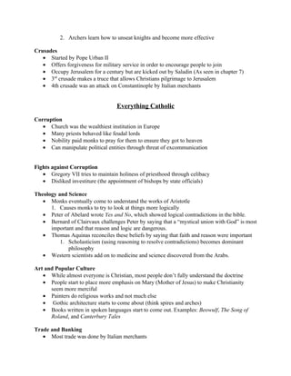 2. Archers learn how to unseat knights and become more effective

Crusades
   • Started by Pope Urban II
   • Offers forgiveness for military service in order to encourage people to join
   • Occupy Jerusalem for a century but are kicked out by Saladin (As seen in chapter 7)
   • 3rd crusade makes a truce that allows Christians pilgrimage to Jerusalem
   • 4th crusade was an attack on Constantinople by Italian merchants


                                  Everything Catholic

Corruption
   • Church was the wealthiest institution in Europe
   • Many priests behaved like feudal lords
   • Nobility paid monks to pray for them to ensure they got to heaven
   • Can manipulate political entities through threat of excommunication


Fights against Corruption
   • Gregory VII tries to maintain holiness of priesthood through celibacy
   • Disliked investiture (the appointment of bishops by state officials)

Theology and Science
   • Monks eventually come to understand the works of Aristotle
      1. Causes monks to try to look at things more logically
   • Peter of Abelard wrote Yes and No, which showed logical contradictions in the bible.
   • Bernard of Clairvaux challenges Peter by saying that a “mystical union with God” is most
      important and that reason and logic are dangerous.
   • Thomas Aquinas reconciles these beliefs by saying that faith and reason were important
          1. Scholasticism (using reasoning to resolve contradictions) becomes dominant
             philosophy
   • Western scientists add on to medicine and science discovered from the Arabs.

Art and Popular Culture
   • While almost everyone is Christian, most people don’t fully understand the doctrine
   • People start to place more emphasis on Mary (Mother of Jesus) to make Christianity
      seem more merciful
   • Painters do religious works and not much else
   • Gothic architecture starts to come about (think spires and arches)
   • Books written in spoken languages start to come out. Examples: Beowulf, The Song of
      Roland, and Canterbury Tales

Trade and Banking
   • Most trade was done by Italian merchants
 