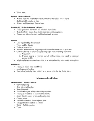 •   Wrote poetry

Women’s Role – the bad:
  • Women were not able to be warriors, therefore they could not be equal
  • Right varied from clan to clan
  • Divorce and inheritance favored men

Reasons for Decline in Women’s Rights -
   • Mecca gets more merchants and becomes more stable
   • Rise of stability means they start to trace descent through men
   • Women not allowed to have multiple husbands anymore


Politics:
   • Land regulated by clan counsels
   • Tribes lead by shayks
   • Enforced by warriors
   • Rivalries between clans. Anything could be used as an excuse to go to war
   • Code of Chivalry is followed to prevent people from offending each other
          1. Very strict.
          2. If a man rode up to your tent and left without eating your bread, he was your
             enemy for life.
   • Infighting between clans allows them to be manipulated by more powerful neighbors

Economics:
   • Trading in major cities like Mecca
   • Mostly pastoral/herding
   • Date palms(basically giant raisins) were produced in the few fertile places


                                 Muhammad and Islam

Muhammad’s Life in 12 Bullets
  • Orphaned young
  • Born into wealthy clan
  • Raised by uncle
  • Married Khadijah, widow of wealthy merchant
  • Trading exposed him to Judaism/Christianity
  • Angel Gabriel comes to him and teaches him
  • Creates Islam
  • Started with a small following that grew
  • Umayyad nobles see him as a threat
  • Hirija – flight to medina
  • Truce
 