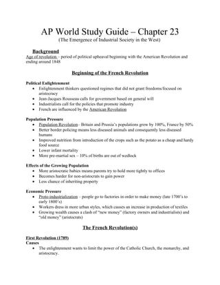 AP World Study Guide – Chapter 23
                  (The Emergence of Industrial Society in the West)

   Background
Age of revolution – period of political upheaval beginning with the American Revolution and
ending around 1848

                          Beginning of the French Revolution

Political Enlightenment
   • Enlightenment thinkers questioned regimes that did not grant freedoms/focused on
        aristocracy
   • Jean-Jacques Rousseau calls for government based on general will
   • Industrialists call for the policies that promote industry
   • French are influenced by the American Revolution

Population Pressure
   • Population Revolution– Britain and Prussia’s populations grow by 100%, France by 50%
   • Better border policing means less diseased animals and consequently less diseased
      humans
   • Improved nutrition from introduction of the crops such as the potato as a cheap and hardy
      food source
   • Lower infant mortality
   • More pre-martial sex – 10% of births are out of wedlock

Effects of the Growing Population
   • More aristocratic babies means parents try to hold more tightly to offices
   • Becomes harder for non-aristocrats to gain power
   • Less chance of inheriting property

Economic Pressure
   • Proto-industrialization – people go to factories in order to make money (late 1700’s to
     early 1800’s)
   • Workers dress in more urban styles, which causes an increase in production of textiles
   • Growing wealth causes a clash of “new money” (factory owners and industrialists) and
     “old money” (aristocrats)

                                The French Revolution(s)

First Revolution (1789)
Causes
   • The enlightenment wants to limit the power of the Catholic Church, the monarchy, and
       aristocracy.
 