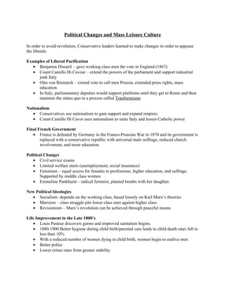 Political Changes and Mass Leisure Culture

In order to avoid revolution, Conservative leaders learned to make changes in order to appease
the liberals.

Examples of Liberal Pacification
   • Benjamin Disraeli – gave working class men the vote in England (1867)
   • Count Camillo Di Cavour – extend the powers of the parliament and support industrial
     junk Italy
   • Otto von Bismarck – extend vote to call men Prussia, extended press rights, mass
     education
   • In Italy, parliamentary deputies would support platforms until they get to Rome and then
     maintain the status quo in a process called Tranformismo

Nationalism
   • Conservatives use nationalism to gain support and expand empires
   • Count Camillo Di Cavor uses nationalism to unite Italy and lessen Catholic power

Final French Government
   • France is defeated by Germany in the Franco-Prussian War in 1870 and its government is
       replaced with a conservative republic with universal male suffrage, reduced church
       involvement, and more education.

Political Changes
   • Civil service exams
   • Limited welfare starts (unemployment, social insurance)
   • Feminism – equal access for females to professions, higher education, and suffrage.
        Supported by middle class women
   • Emmeline Pankhurst – radical feminist, planted bombs with her daughter.

New Political Ideologies
  • Socialism- depends on the working class, based loosely on Karl Marx’s theories
  • Marxism – class struggle pits lower class men against higher class
  • Revisionism – Marx’s revolution can be achieved through peaceful means

Life Improvement in the Late 1800’s
    • Louis Pasteur discovers germs and improved sanitation begins.
    • 1880-1900 Better hygiene during child birth/parental care leads to child death rates fall to
       less than 10%
    • With a reduced number of women dying in child birth, women begin to outlive men
    • Better police
    • Lower crime rates from greater stability
 