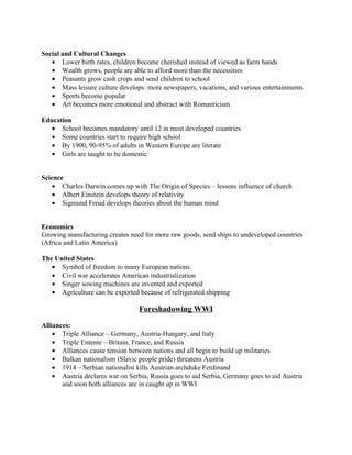 Social and Cultural Changes
   • Lower birth rates, children become cherished instead of viewed as farm hands
   • Wealth grows, people are able to afford more than the necessities
   • Peasants grow cash crops and send children to school
   • Mass leisure culture develops: more newspapers, vacations, and various entertainments
   • Sports become popular
   • Art becomes more emotional and abstract with Romanticism

Education
  • School becomes mandatory until 12 in most developed countries
  • Some countries start to require high school
  • By 1900, 90-95% of adults in Western Europe are literate
  • Girls are taught to be domestic


Science
    • Charles Darwin comes up with The Origin of Species – lessens influence of church
    • Albert Einstein develops theory of relativity
    • Sigmund Freud develops theories about the human mind


Economics
Growing manufacturing creates need for more raw goods, send ships to undeveloped countries
(Africa and Latin America)

The United States
   • Symbol of freedom to many European nations
   • Civil war accelerates American industrialization
   • Singer sowing machines are invented and exported
   • Agriculture can be exported because of refrigerated shipping

                                  Foreshadowing WWI

Alliances:
    • Triple Alliance – Germany, Austria-Hungary, and Italy
    • Triple Entente – Britain, France, and Russia
    • Alliances cause tension between nations and all begin to build up militaries
    • Balkan nationalism (Slavic people pride) threatens Austria
    • 1914 – Serbian nationalist kills Austrian archduke Ferdinand
    • Austria declares war on Serbia, Russia goes to aid Serbia, Germany goes to aid Austria
       and soon both alliances are in caught up in WWI
 